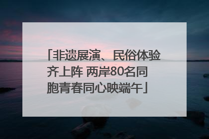 非遗展演、民俗体验齐上阵 两岸80名同胞青春同心映端午