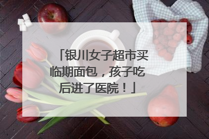 银川女子超市买临期面包，孩子吃后进了医院！