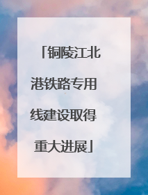 铜陵江北港铁路专用线建设取得重大进展