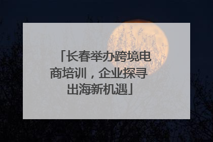 长春举办跨境电商培训，企业探寻出海新机遇