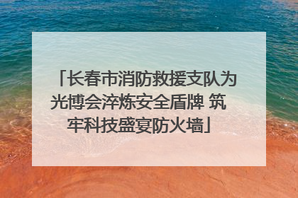 长春市消防救援支队为光博会淬炼安全盾牌 筑牢科技盛宴防火墙