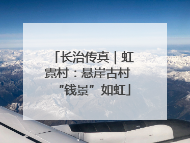 长治传真｜虹霓村：悬崖古村“钱景”如虹