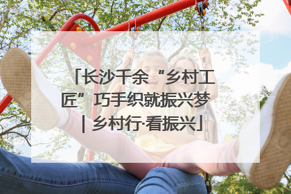 长沙千余“乡村工匠”巧手织就振兴梦｜乡村行·看振兴