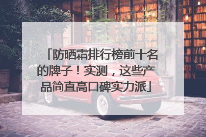 防晒霜排行榜前十名的牌子！实测，这些产品简直高口碑实力派