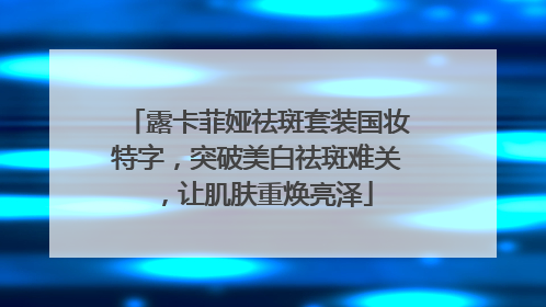 露卡菲娅祛斑套装国妆特字，突破美白祛斑难关，让肌肤重焕亮泽