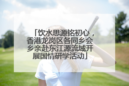 饮水思源铭初心，香港龙岗区各同乡会乡亲赴东江源流域开展国情研学活动