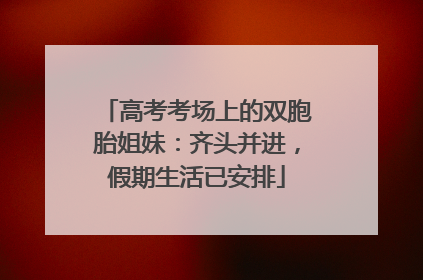 高考考场上的双胞胎姐妹：齐头并进，假期生活已安排