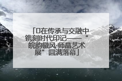 ﻿在传承与交融中镌刻时代印记——“皖韵徽风·师晶艺术展”圆满落幕