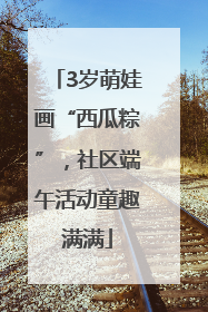 3岁萌娃画“西瓜粽”，社区端午活动童趣满满