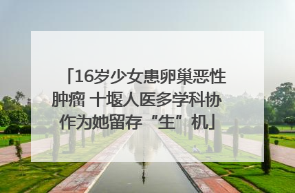 16岁少女患卵巢恶性肿瘤 十堰人医多学科协作为她留存“生”机