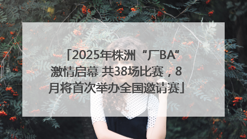 2025年株洲“厂BA”激情启幕 共38场比赛，8月将首次举办全国邀请赛