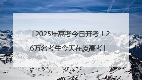 2025年高考今日开考！2.6万名考生今天在厦高考