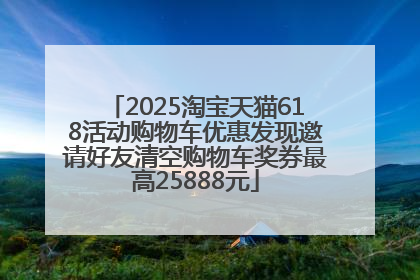 2025淘宝天猫618活动购物车优惠发现邀请好友清空购物车奖券最高25888元