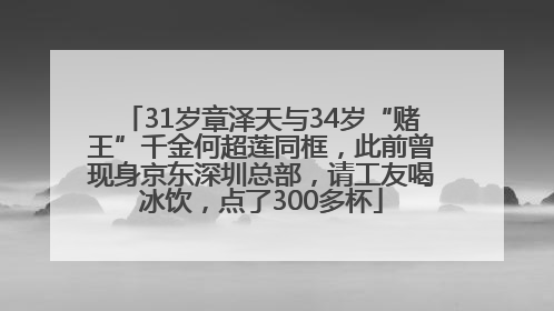31岁章泽天与34岁“赌王”千金何超莲同框，此前曾现身京东深圳总部，请工友喝冰饮，点了300多杯