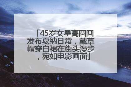 45岁女星高圆圆发布戛纳日常，戴草帽穿白裙在街头漫步，宛如电影画面