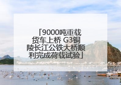 9000吨重载货车上桥 G3铜陵长江公铁大桥顺利完成荷载试验
