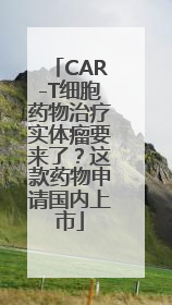 CAR-T细胞药物治疗实体瘤要来了？这款药物申请国内上市